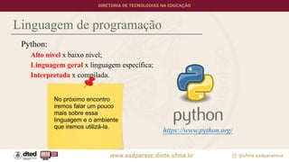Linguagem de programação
Python:
Alto nível x baixo nível;
Linguagem geral x linguagem específica;
Interpretada x compilada.
https://www.python.org/
No próximo encontro
iremos falar um pouco
mais sobre essa
linguagem e o ambiente
que iremos utilizá-la.
 
