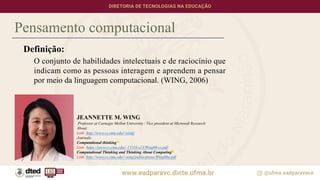 Pensamento computacional
Definição:
O conjunto de habilidades intelectuais e de raciocínio que
indicam como as pessoas interagem e aprendem a pensar
por meio da linguagem computacional. (WING, 2006)
JEANNETTE M. WING
Professor at Carnegie Mellon University / Vice president at Microsoft Research
About:
Link: http://www.cs.cmu.edu/~wing/
Journals:
Computational thinking
Link: https://www.cs.cmu.edu/~15110-s13/Wing06-ct.pdf
Computational Thinking and Thinking About Computing
Link: http://www.cs.cmu.edu/~wing/publications/Wing08a.pdf
 