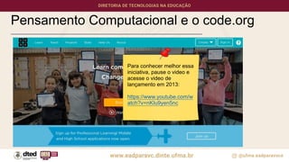 Pensamento Computacional e o code.org
Para conhecer melhor essa
iniciativa, pause o video e
acesse o video de
lançamento em 2013:
https://www.youtube.com/w
atch?v=nKIu9yen5nc
 