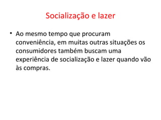 Socialização e lazer Ao mesmo tempo que procuram conveniência, em muitas outras situações os consumidores também buscam uma experiência de socialização e lazer quando vão às compras.   
