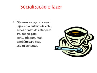 Socialização e lazer Oferecer espaço em suas lojas, com balcões de café, sucos e salas de estar com TV, não só para consumidores, mas também para seus acompanhantes.  