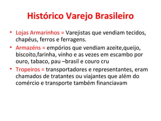 Histórico Varejo Brasileiro Lojas Armarinhos =  Varejistas que vendiam tecidos, chapéus, ferros e ferragens. Armazéns =  empórios que vendiam azeite,queijo, biscoito,farinha, vinho e as vezes em escambo por ouro, tabaco, pau –brasil e couro cru Tropeiros =  transportadores e representantes, eram chamados de tratantes ou viajantes que além do comércio e transporte também financiavam   