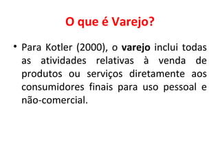 O que é Varejo? Para Kotler (2000), o  varejo  inclui todas as atividades relativas à venda de produtos ou serviços diretamente aos consumidores finais para uso pessoal e não-comercial. 