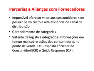 Parcerias e Alianças com Fornecedores Impossível oferecer valor aos consumidores sem possuir baixo custo e alta eficiência no canal de distribuição Gerenciamento de categorias Sistema de logística integrados: Informações em tempo real sobre ações dos consumidores no ponto de venda. Ex: Resposta Eficiente ao Consumidor(ECR) e Quick Response (QR). 