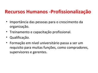 Recursos Humanos -Profissionalização Importância das pessoas para o crescimento da organização. Treinamento e capacitação profissional. Qualificação. Formação em nível universitário passa a ser um requisito para muitas funções, como compradores, supervisores e gerentes. 
