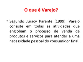 O que é Varejo? Segundo  Juracy Parente (1999),   Varejo consiste em todas as atividades que englobam o processo de venda de produtos e serviços para atender a uma necessidade pessoal do consumidor final. 
