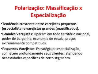 Polarização: Massificação x Especialização Tendência crescente entre varejistas pequenos (especialista) e varejistas grandes (massificados). Grandes Varejistas : Operam em todo território nacional, poder de barganha, economia de escala, preços extremamente competitivos. Pequenos Varejistas : Estratégia de especialização, conhecem profundamente seus clientes, atendendo necessidades específicas de certo segmento. 