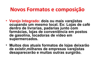 Novos Formatos e composição  Varejo Integrado:  dois ou mais varejistas ocupando um mesmo local. Ex: Lojas de café dentro de livrarias, padarias junto com farmácias, lojas de conveniência em postos de gasolina, locadoras de vídeo em supermercados. Muitos dos atuais formatos de lojas deixarão de existir,milhares de empresas varejistas desaparecerão e muitas outras surgirão. 