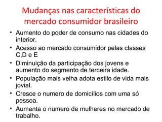 Mudanças nas características do mercado consumidor brasileiro Aumento do poder de consumo nas cidades do interior. Acesso ao mercado consumidor pelas classes C,D e E Diminuição da participação dos jovens e aumento do segmento de terceira idade. População mais velha adota estilo de vida mais jovial. Cresce o numero de domicílios com uma só pessoa. Aumenta o numero de mulheres no mercado de trabalho.  