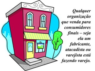 Qualquer organização que venda para consumidores finais – seja ela um fabricante, atacadista ou varejista está fazendo varejo.  