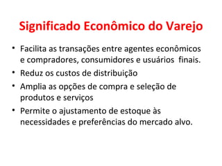 Significado Econômico do Varejo Facilita as transações entre agentes econômicos  e compradores, consumidores e usuários  finais. Reduz os custos de distribuição Amplia as opções de compra e seleção de produtos e serviços Permite o ajustamento de estoque às necessidades e preferências do mercado alvo. 