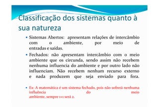 Classificação dos sistemas quanto à
sua natureza
Sistemas Abertos: apresentam relações de intercâmbio
com o ambiente, por meio de
entradas e saídas.
Fechados: não apresentam intercâmbio com o meioFechados: não apresentam intercâmbio com o meio
ambiente que os circunda, sendo assim não recebem
nenhuma influencia do ambiente e por outro lado não
influenciam. Não recebem nenhum recurso externo
e nada produzem que seja enviado para fora.
Ex: A matemática é um sistema fechado, pois não sofrerá nenhuma
influência do meio
ambiente, sempre 1+1 será 2.
 