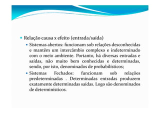 Relação causa x efeito (entrada/saída)
Sistemas abertos: funcionam sob relações desconhecidas
e mantêm um intercâmbio complexo e indeterminado
com o meio ambiente. Portanto, há diversas entradas ecom o meio ambiente. Portanto, há diversas entradas e
saídas, não muito bem conhecidas e determinadas,
sendo, por isto, denominados de probabilísticos;
Sistemas Fechados: funcionam sob relações
predeterminadas . Determinadas entradas produzem
exatamente determinadas saídas. Logo são denominados
de determinísticos.
 