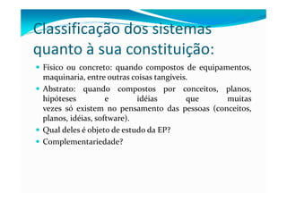 Classificação dos sistemas
quanto à sua constituição:
Físico ou concreto: quando compostos de equipamentos,
maquinaria, entre outras coisas tangíveis.
Abstrato: quando compostos por conceitos, planos,
hipóteses e idéias que muitashipóteses e idéias que muitas
vezes só existem no pensamento das pessoas (conceitos,
planos, idéias, software).
Qual deles é objeto de estudo da EP?
Complementariedade?
 