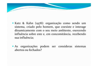 Katz & Kahn (1978): organização como sendo um
sistema, criado pelo homem, que coexiste e interage
dinamicamente com o seu meio ambiente, exercendo
influência sobre este e, em concomitância, recebendoinfluência sobre este e, em concomitância, recebendo
sua influência;
As organizações podem ser consideras sistemas
abertos ou fechados?
 