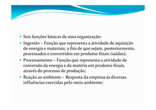 Seis funções básicas de uma organização:
Ingestão – Função que representa a atividade de aquisição
de energia e materiais, a fim de que sejam, posteriormente,
processados e convertidos em produtos finais (saídas);processados e convertidos em produtos finais (saídas);
Processamento – Função que representa a atividade de
conversão da energia e da matéria em produtos finais,
através do processo de produção;
Reação ao ambiente – Resposta da empresa às diversas
influências exercidas pelo meio ambiente;
 