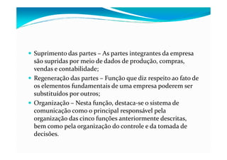Suprimento das partes – As partes integrantes da empresa
são supridas por meio de dados de produção, compras,
vendas e contabilidade;
Regeneração das partes – Função que diz respeito ao fato deRegeneração das partes – Função que diz respeito ao fato de
os elementos fundamentais de uma empresa poderem ser
substituídos por outros;
Organização – Nesta função, destaca-se o sistema de
comunicação como o principal responsável pela
organização das cinco funções anteriormente descritas,
bem como pela organização do controle e da tomada de
decisões.
 