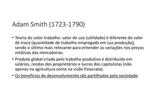 Adam Smith (1723-1790)
• Teoria do valor-trabalho: valor de uso (utilidade) é diferente do valor
de troca (quantidade de trabalho empregada em sua produção),
sendo o último mais relevante para entender as variações nos preços
relativos das mercadorias.
• Produto global criado pelo trabalho produtivo é distribuído em
salários, rendas dos proprietários e lucros dos capitalistas (não
apenas na agricultura como na visão fisiocrata).
• Os benefícios do desenvolvimento são partilhados pela sociedade.
 