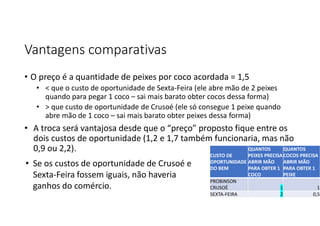 Vantagens comparativas
• O preço é a quantidade de peixes por coco acordada = 1,5
• < que o custo de oportunidade de Sexta-Feira (ele abre mão de 2 peixes
quando para pegar 1 coco – sai mais barato obter cocos dessa forma)
• > que custo de oportunidade de Crusoé (ele só consegue 1 peixe quando
abre mão de 1 coco – sai mais barato obter peixes dessa forma)
• A troca será vantajosa desde que o “preço” proposto fique entre os
dois custos de oportunidade (1,2 e 1,7 também funcionaria, mas não
0,9 ou 2,2). QUANTOS
COCOS PRECISA
ABRIR MÃO
PARA OBTER 1
PEIXE
QUANTOS
PEIXES PRECISA
ABRIR MÃO
PARA OBTER 1
COCO
CUSTO DE
OPORTUNIDADE
DO BEM
1
1
PROBINSON
CRUSOÉ
0,5
2
SEXTA-FEIRA
• Se os custos de oportunidade de Crusoé e
Sexta-Feira fossem iguais, não haveria
ganhos do comércio.
 