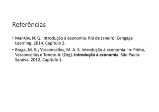 Referências
• Mankiw, N. G. Introdução à economia. Rio de Janeiro: Cengage
Learning, 2014. Capítulo 2.
• Braga, M. B.; Vasconcellos, M. A. S. Introdução à economia. In: Pinho,
Vasconcellos e Toneto Jr. (Org). Introdução à economia. São Paulo:
Saraiva, 2012. Capítulo 1.
 