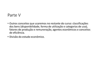 Parte V
• Outros conceitos que usaremos no restante do curso: classificações
dos bens (disponibilidade, forma de utilização e categorias de uso),
fatores de produção e remuneração, agentes econômicos e conceitos
de eficiência.
• Divisão do estudo econômico.
 