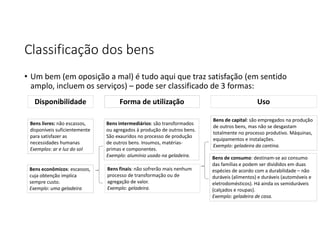 Classificação dos bens
• Um bem (em oposição a mal) é tudo aqui que traz satisfação (em sentido
amplo, incluem os serviços) – pode ser classificado de 3 formas:
Bens livres: não escassos,
disponíveis suficientemente
para satisfazer as
necessidades humanas
Exemplos: ar e luz do sol
Bens econômicos: escassos,
cuja obtenção implica
sempre custo.
Exemplo: uma geladeira
Bens intermediários: são transformados
ou agregados à produção de outros bens.
São exauridos no processo de produção
de outros bens. Insumos, matérias-
primas e componentes.
Exemplo: alumínio usado na geladeira.
Bens finais: não sofrerão mais nenhum
processo de transformação ou de
agregação de valor.
Exemplo: geladeira.
Bens de capital: são empregados na produção
de outros bens, mas não se desgastam
totalmente no processo produtivo. Máquinas,
equipamentos e instalações.
Exemplo: geladeira da cantina.
Bens de consumo: destinam-se ao consumo
das famílias e podem ser divididos em duas
espécies de acordo com a durabilidade – não
duráveis (alimentos) e duráveis (automóveis e
eletrodomésticos). Há ainda os semiduráveis
(calçados e roupas).
Exemplo: geladeira de casa.
Disponibilidade Forma de utilização Uso
 