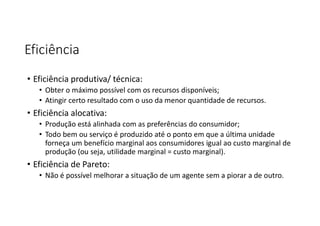 Eficiência
• Eficiência produtiva/ técnica:
• Obter o máximo possível com os recursos disponíveis;
• Atingir certo resultado com o uso da menor quantidade de recursos.
• Eficiência alocativa:
• Produção está alinhada com as preferências do consumidor;
• Todo bem ou serviço é produzido até o ponto em que a última unidade
forneça um benefício marginal aos consumidores igual ao custo marginal de
produção (ou seja, utilidade marginal = custo marginal).
• Eficiência de Pareto:
• Não é possível melhorar a situação de um agente sem a piorar a de outro.
 