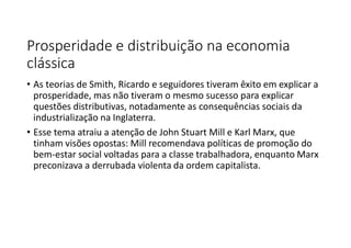 Prosperidade e distribuição na economia
clássica
• As teorias de Smith, Ricardo e seguidores tiveram êxito em explicar a
prosperidade, mas não tiveram o mesmo sucesso para explicar
questões distributivas, notadamente as consequências sociais da
industrialização na Inglaterra.
• Esse tema atraiu a atenção de John Stuart Mill e Karl Marx, que
tinham visões opostas: Mill recomendava políticas de promoção do
bem-estar social voltadas para a classe trabalhadora, enquanto Marx
preconizava a derrubada violenta da ordem capitalista.
 