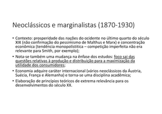 Neoclássicos e marginalistas (1870-1930)
• Contexto: prosperidade das nações do ocidente no último quarto do século
XIX (não confirmação do pessimismo de Malthus e Marx) e concentração
econômica (tendência monopolístitica – competição imperfeita não era
relevante para Smith, por exemplo);
• Nota-se também uma mudança na ênfase dos estudos: foco sai das
questões relativas à produção e distribuição para a maximização da
utilidade dos consumidores;
• Economia adquire caráter internacional (vários neoclássicos da Áustria,
Suécia, França e Alemanha) e torna-se uma disciplina acadêmica;
• Elaboração de princípios teóricos de extrema relevância para os
desenvolvimentos do século XX.
 