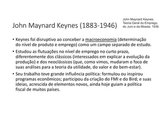 John Maynard Keynes (1883-1946)
• Keynes foi disruptivo ao conceber a macroeconomia (determinação
do nível de produto e emprego) como um campo separado de estudo.
• Estudou as flutuações no nível de emprego no curto prazo,
diferentemente dos clássicos (interessados em explicar a evolução da
produção) e dos neoclássicos (que, como vimos, mudaram o foco de
suas análises para a teoria da utilidade, do valor e do bem-estar).
• Seu trabalho teve grande influência política: formulou ou inspirou
programas econômicos; participou da criação do FMI e do Bird; e suas
ideias, acrescida de elementos novos, ainda hoje guiam a política
fiscal de muitos países.
John Maynard Keynes.
Teoria Geral do Emprego,
do Juro e da Moeda, 1936.
 