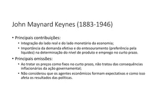 John Maynard Keynes (1883-1946)
• Principais contribuições:
• Integração do lado real e do lado monetário da economia;
• Importância da demanda efetiva e do entesouramento (preferência pela
liquidez) na determinação do nível de produto e emprego no curto prazo.
• Principais omissões:
• Ao tratar os preços como fixos no curto prazo, não tratou das consequências
inflacionárias da ação governamental;
• Não considerou que os agentes econômicos formam expectativas e como isso
afeta os resultados das políticas.
 