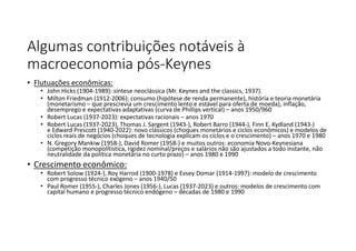 Algumas contribuições notáveis à
macroeconomia pós-Keynes
• Flutuações econômicas:
• John Hicks (1904-1989): síntese neoclássica (Mr. Keynes and the classics, 1937).
• Milton Friedman (1912-2006): consumo (hipótese de renda permanente), história e teoria monetária
(monetarismo – que prescrevia um crescimento lento e estável para oferta de moeda), inflação,
desemprego e expectativas adaptativas (curva de Phillips vertical) – anos 1950/960
• Robert Lucas (1937-2023): expectativas racionais – anos 1970
• Robert Lucas (1937-2023), Thomas J. Sargent (1943-), Robert Barro (1944-), Finn E. Kydland (1943-)
e Edward Prescott (1940-2022): novo clássicos (choques monetários e ciclos econômicos) e modelos de
ciclos reais de negócios (choques de tecnologia explicam os ciclos e o crescimento) – anos 1970 e 1980
• N. Gregory Mankiw (1958-), David Romer (1958-) e muitos outros: economia Novo-Keynesiana
(competição monopolítistica, rigidez nominal/preços e salários não são ajustados a todo instante, não
neutralidade da política monetária no curto prazo) – anos 1980 e 1990
• Crescimento econômico:
• Robert Solow (1924-), Roy Harrod (1900-1978) e Evsey Domar (1914-1997): modelo de crescimento
com progresso técnico exógeno – anos 1940/50
• Paul Romer (1955-), Charles Jones (1956-), Lucas (1937-2023) e outros: modelos de crescimento com
capital humano e progresso técnico endógeno – décadas de 1980 e 1990
 