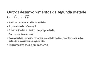 Outros desenvolvimentos da segunda metade
do século XX
• Análise de competição imperfeita.
• Assimetria de informação.
• Externalidades e direitos de propriedade.
• Mercados financeiros.
• Econometria: séries temporais, painel de dados, problema da auto-
seleção e possíveis soluções etc.
• Experimentos sociais em economia.
 