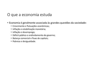 O que a economia estuda
• Economia é geralmente associada às grandes questões da sociedade:
• Crescimento e flutuações econômicas;
• Inflação e estabilização monetária;
• Inflação e desemprego;
• Déficit público e endividamento do governo;
• Balança comercial e fluxo de capitais;
• Pobreza e desigualdade.
 