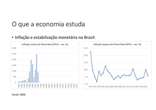 O que a economia estuda
• Inflação e estabilização monetária no Brasil:
0
500
1.000
1.500
2.000
2.500
3.000
1980
1982
1984
1986
1988
1990
1992
1994
1996
1998
2000
2002
2004
2006
2008
2010
2012
2014
2016
2018
2020
2022
Inflação antes do Plano Real (IPCA – var. %)
0,0
5,0
10,0
15,0
20,0
25,0
1995 1997 1999 2001 2003 2005 2007 2009 201120132015 2017 2019 2021
Inflação depois do Plano Real (IPCA – var. %)
Fonte: IBGE
 
