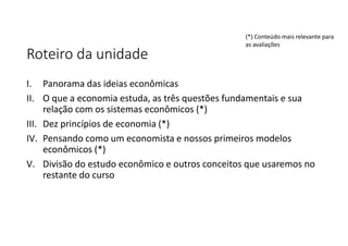Roteiro da unidade
I. Panorama das ideias econômicas
II. O que a economia estuda, as três questões fundamentais e sua
relação com os sistemas econômicos (*)
III. Dez princípios de economia (*)
IV. Pensando como um economista e nossos primeiros modelos
econômicos (*)
V. Divisão do estudo econômico e outros conceitos que usaremos no
restante do curso
(*) Conteúdo mais relevante para
as avaliações
 