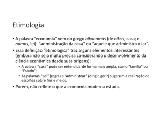 Etimologia
• A palavra “economia” vem do grego oikonomos (de oikos, casa; e
nomos, lei): “administração da casa” ou “aquele que administra o lar”.
• Essa definição “etimológica” traz alguns elementos interessantes
(embora não seja muito precisa considerando o desenvolvimento da
ciência econômica desde suas origens):
• A palavra “casa” pode ser entendida de forma mais ampla, como “família” ou
“Estado”;
• As palavras “Lei” (regra) e “Administrar” (dirigir, gerir) sugerem a realização de
escolhas sobre fins e meios.
• Porém, não reflete o que a economia moderna estuda.
 