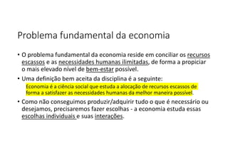 Problema fundamental da economia
• O problema fundamental da economia reside em conciliar os recursos
escassos e as necessidades humanas ilimitadas, de forma a propiciar
o mais elevado nível de bem-estar possível.
• Uma definição bem aceita da disciplina é a seguinte:
Economia é a ciência social que estuda a alocação de recursos escassos de
forma a satisfazer as necessidades humanas da melhor maneira possível.
• Como não conseguimos produzir/adquirir tudo o que é necessário ou
desejamos, precisaremos fazer escolhas - a economia estuda essas
escolhas individuais e suas interações.
 