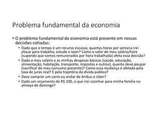 Problema fundamental da economia
• O problema fundamental da economia está presente em nossas
decisões cotiadas:
• Dado que o tempo é um recurso escasso, quantas horas por semana irei
alocar para trabalho, estudo e lazer? Como o valor do meu salário/hora
(supondo que somos remunerados por hora trabalhada) afeta essa decisão?
• Dado o meu salário e as minhas despesas básicas (saúde, educação,
alimentação, habitação, transporte, impostos e outros), quanto devo poupar
(sacrificar do meu consumo presente)? Como essa mudança é afetada pela
taxa de juros real? E pela trajetória da dívida pública?
• Devo comprar um carro ou andar de ônibus e Uber?
• Dado um orçamento de R$ 100, o que irei cozinhar para minha família no
almoço de domingo?
 