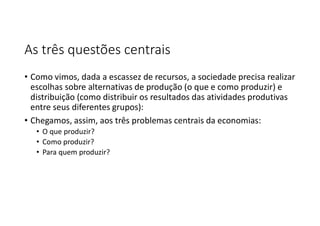 As três questões centrais
• Como vimos, dada a escassez de recursos, a sociedade precisa realizar
escolhas sobre alternativas de produção (o que e como produzir) e
distribuição (como distribuir os resultados das atividades produtivas
entre seus diferentes grupos):
• Chegamos, assim, aos três problemas centrais da economias:
• O que produzir?
• Como produzir?
• Para quem produzir?
 