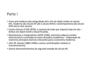 Parte I
• Fases pré-moderna (da antiguidade até o fim da idade média no século
XV), moderna (do século XV até o século XVIII) e contemporânea (do século
XVIII até os dias atuais);
• Escola clássica (1750-1870): o começo de tudo que importa hoje em dia –
ênfase em Adam Smith e David Ricardo;
• Neoclássicos e marginalistas (1870-1930): economia adquire caráter
internacional e consolida-se como disciplina acadêmica – elaboração de
inúmeros princípios teóricos relevantes para a economia moderna;
• John M. Keynes (1883-1946) e outras contribuições notáveis à
macroeconomia;
• Outros desenvolvimentos da segunda metade do século XX.
 