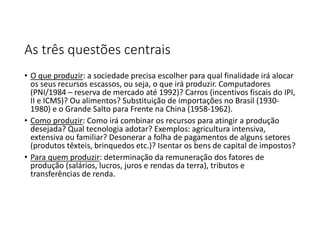 As três questões centrais
• O que produzir: a sociedade precisa escolher para qual finalidade irá alocar
os seus recursos escassos, ou seja, o que irá produzir. Computadores
(PNI/1984 – reserva de mercado até 1992)? Carros (incentivos fiscais do IPI,
II e ICMS)? Ou alimentos? Substituição de importações no Brasil (1930-
1980) e o Grande Salto para Frente na China (1958-1962).
• Como produzir: Como irá combinar os recursos para atingir a produção
desejada? Qual tecnologia adotar? Exemplos: agricultura intensiva,
extensiva ou familiar? Desonerar a folha de pagamentos de alguns setores
(produtos têxteis, brinquedos etc.)? Isentar os bens de capital de impostos?
• Para quem produzir: determinação da remuneração dos fatores de
produção (salários, lucros, juros e rendas da terra), tributos e
transferências de renda.
 