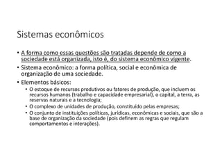 Sistemas econômicos
• A forma como essas questões são tratadas depende de como a
sociedade está organizada, isto é, do sistema econômico vigente.
• Sistema econômico: a forma política, social e econômica de
organização de uma sociedade.
• Elementos básicos:
• O estoque de recursos produtivos ou fatores de produção, que incluem os
recursos humanos (trabalho e capacidade empresarial), o capital, a terra, as
reservas naturais e a tecnologia;
• O complexo de unidades de produção, constituído pelas empresas;
• O conjunto de instituições políticas, jurídicas, econômicas e sociais, que são a
base de organização da sociedade (pois definem as regras que regulam
comportamentos e interações).
 