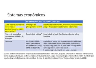 Sistemas econômicos
SISTEMA CAPITALISTA
SISTEMA SOCIALISTA
Escolhas descentralizadas, mediadas pelo sistema de
preços (forças de mercado/ oferta e demanda)
Um órgão de
planejamento central
Quem resolve as questões
econômicas (o
que/quanto, como e para
quem produzir)
Propriedade privada (famílias), predomina a livre
iniciativa
Propriedade pública*
Fatores de produção e
complexo de unidades de
produção
Capitalismo “puro” em várias economias ocidentais
até o início do século XX (filosofia do Liberalismo),
quando surge o Estado de bem-estar social (Estado
como agente de promoção social).
É o sistema predominante em todo o mundo.
URSS (1922-1991),
China (pelo menos
na era Mao Tse-Tung:
1949-1976) e Cuba
Exemplos
(*) Não pertencem ao Estado pequenas atividades comerciais e artesanais, as quais, junto com os meios de sobrevivência,
como roupas, automóveis, pertencem aos indivíduos (mas com preços fixados pelo governo). Existe também liberdade para
escolha de profissão (ou seja, há mobilidade de mão de obra) (extraído de Pinho, Vasconcellos e Toneto Jr., 2012)
 
