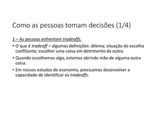 Como as pessoas tomam decisões (1/4)
1 – As pessoas enfrentam tradeoffs.
• O que é tradeoff – algumas definições: dilema; situação de escolha
conflitante; escolher uma coisa em detrimento da outra.
• Quando escolhemos algo, estamos abrindo mão de alguma outra
coisa.
• Em nossos estudos de economia, precisamos desenvolver a
capacidade de identificar os tradeoffs.
 