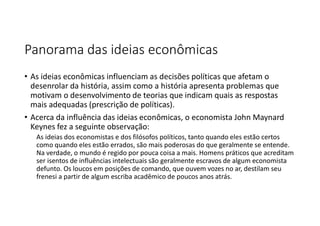 Panorama das ideias econômicas
• As ideias econômicas influenciam as decisões políticas que afetam o
desenrolar da história, assim como a história apresenta problemas que
motivam o desenvolvimento de teorias que indicam quais as respostas
mais adequadas (prescrição de políticas).
• Acerca da influência das ideias econômicas, o economista John Maynard
Keynes fez a seguinte observação:
As ideias dos economistas e dos filósofos políticos, tanto quando eles estão certos
como quando eles estão errados, são mais poderosas do que geralmente se entende.
Na verdade, o mundo é regido por pouca coisa a mais. Homens práticos que acreditam
ser isentos de influências intelectuais são geralmente escravos de algum economista
defunto. Os loucos em posições de comando, que ouvem vozes no ar, destilam seu
frenesi a partir de algum escriba acadêmico de poucos anos atrás.
 