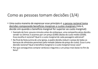 Como as pessoas tomam decisões (3/4)
• Uma outra maneira de expressar esse princípio é: a pessoa racional toma
decisões comparando benefícios marginais e custos marginais (isto é,
decide sim quando o benefício marginal for superior ao custo marginal):
• Exemplo do livro: poucos minutos antes do embarque, uma companhia aérea decidiu
vender os últimos 3 assentos por um preço ($300) abaixo do custo médio ($500).
Essa escolha é racional? Qual é o custo marginal de cada passageiro adicional?
• No final da festa junina de uma Igreja, o padre decidiu reduzir o preço de todas as
barracas de alimentos perecíveis pela metade (abaixo do preço de custo). Essa é uma
decisão racional? Qual o benefício marginal e o custo marginal nesse caso?
• Por que conseguimos comprar verduras e legumes a um preço mais baixo no fim da
feira?
 