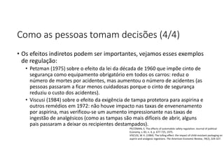 Como as pessoas tomam decisões (4/4)
• Os efeitos indiretos podem ser importantes, vejamos esses exemplos
de regulação:
• Petzman (1975) sobre o efeito da lei da década de 1960 que impõe cinto de
segurança como equipamento obrigatório em todos os carros: reduz o
número de mortes por acidentes, mas aumentou o número de acidentes (as
pessoas passaram a ficar menos cuidadosas porque o cinto de segurança
reduziu o custo dos acidentes).
• Viscusi (1984) sobre o efeito da exigência de tampa protetora para aspirina e
outros remédios em 1972: não houve impacto nas taxas de envenenamento
por aspirina, mas verificou-se um aumento impressionante nas taxas de
ingestão de analgésicos (como as tampas são mais difíceis de abrir, alguns
pais passaram a deixar os recipientes destampados).
PELTZMAN, S. The effects of automobile safety regulation. Journal of political
Economy, v. 83, n. 4, p. 677-725, 1975.
VISCUSI, W. K. (1984). The lulling effect: the impact of child-resistant packaging on
aspirin and analgesic ingestions. The American Economic Review, 74(2), 324-327.
 