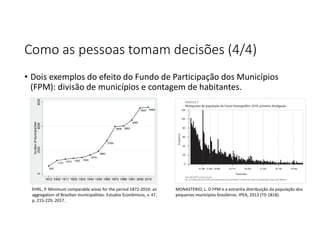 Como as pessoas tomam decisões (4/4)
• Dois exemplos do efeito do Fundo de Participação dos Municípios
(FPM): divisão de municípios e contagem de habitantes.
MONASTERIO, L. O FPM e a estranha distribuição da população dos
pequenos municípios brasileiros. IPEA, 2013 (TD 1818).
EHRL, P. Minimum comparable areas for the period 1872-2010: an
aggregation of Brazilian municipalities. Estudos Econômicos, v. 47,
p. 215-229, 2017.
 