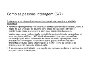 Como as pessoas interagem (6/7)
6 – Os mercados são geralmente uma boa maneira de organizar a atividade
econômica
• Por trás do planejamento central (URSS e outras experiências socialistas), havia a
noção de que um órgão do governo seria capaz de organizar a atividade
econômica de modo a promover o bem-estar econômico das nações.
• Nenhuma pessoa e nenhum órgão possui informação suficiente para realizar tal
empreendimento (Mises, 1920, O cálculo econômico em uma comunidade
socialista) – para alocar os recursos de forma eficiente, o planejador central
precisaria de informações instantâneas sobre gostos/preferências pelos
diferentes produtos, sobre a tecnologia e a melhor forma de combinar os
insumos, sobre os custos de produção etc.
• O planejamento centralizado – executado, por exemplo, mediante o controle de
preços – resulta em escassez.
 
